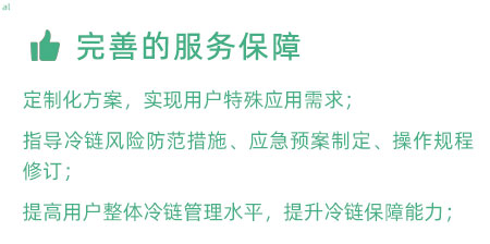 完善的服務保障：定制化冷鏈驗證方案，實現(xiàn)用戶特殊應用需求； 指導冷鏈風險防范措施、應急預案制定、操作規(guī)程修訂； 提高用戶整體冷鏈管理水平，提升冷鏈保障能力；