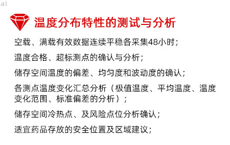 溫度分布特性的測試與分析：空載、滿載有效數(shù)據(jù)連續(xù)平穩(wěn)各采集48小時； 溫度合格、超標測點的確認與分析； 儲存空間溫度的偏差、均勻度和波動度的確認； 各測點溫度變化匯總分析（極值溫度、平均溫度、 溫度變化范圍、標準偏差的分析）； 儲存空間冷熱點、及風險點位分析確認； 適宜藥品存放的安全位置及區(qū)域建議；