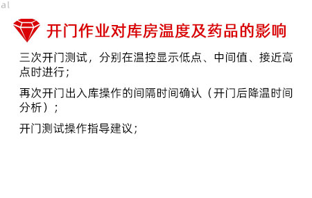 開門作業(yè)對庫房溫度影響及藥品的影響：三次開門測試，分別在溫控顯示低點、中間值、接 近高點時進行； 再次開門出入庫操作的間隔時間確認（開門后降溫 時間分析）； 開門測試操作指導建議；