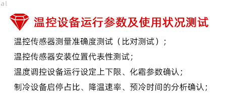 溫控設(shè)備運行參數(shù)及使用狀況測試：溫控傳感器測量準確度測試（比對測試）； 溫控傳感器安裝位置代表性測試； 溫度調(diào)控設(shè)備運行設(shè)定上下限、化霜參數(shù)確認； 制冷設(shè)備啟停占比、降溫速率、預冷時間的分析確認；